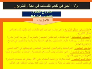 ‫أوال‬:‫التشريع‬ ‫مجال‬ ‫في‬ ‫ملتمسات‬ ‫تقديم‬ ‫في‬ ‫الحق‬.
‫القانون‬ ‫مشروع‬
‫التنظيمي‬14-64
•‫التشريع‬ ‫مجال‬ ‫في‬ ‫الملتمس‬:‫ف‬ ‫للمساهمة‬ ‫والمواطنين‬ ‫المواطنات‬ ‫لدن‬ ‫من‬ ‫مبادرة‬ ‫كل‬‫ي‬
‫التشريع‬ ‫مجال‬.
•‫الملتمسات‬ ‫أصحاب‬:‫بادر‬ ‫الذين‬ ‫خارجه‬ ‫أو‬ ‫بالمغرب‬ ‫المقيمون‬ ‫والمواطنين‬ ‫المواطنات‬‫وا‬
‫والمقيدين‬ ‫والسياسية‬ ‫المدنية‬ ‫بحقوقهم‬ ‫والمتمتعين‬ ‫عليه‬ ‫ووقعوا‬ ‫الملتمس‬ ‫إلعداد‬‫اللوائح‬ ‫في‬
‫العامة‬ ‫االنتخابية‬.
•‫الملتمس‬ ‫مدعمو‬:‫الئح‬ ‫في‬ ‫بتوقيعاتهم‬ ‫للملتمس‬ ‫المدعمين‬ ‫والمواطنين‬ ‫المواطنات‬‫تسمى‬ ‫ة‬
”‫الملتمس‬ ‫دعم‬ ‫الئحة‬“‫بطائق‬ ‫و‬ ‫والعائلية‬ ‫الشخصية‬ ‫أسماءهم‬ ‫أيضا‬ ‫تتضمن‬ ‫والتي‬‫الوطنية‬ ‫هم‬
‫إقامتهم‬ ‫وعناوين‬ ‫للتعريف‬.
•‫الملتمس‬ ‫تقديم‬ ‫لجنة‬:‫ال‬ ‫أصحاب‬ ‫يختارهم‬ ‫األقل‬ ‫على‬ ‫أعضاء‬ ‫تسعة‬ ‫من‬ ‫مكونة‬ ‫لجنة‬‫مبادرة‬
‫عل‬ ‫المملكة‬ ‫جهات‬ ‫عدد‬ ‫ثلث‬ ‫إلى‬ ‫ينتسبوا‬ ‫أن‬ ‫شريطة‬ ‫بينهم‬ ‫من‬ ‫الملتمس‬ ‫تقديم‬ ‫في‬‫األقل‬ ‫ى‬.
‫التعاريف‬
 