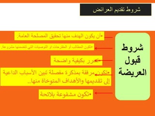 ‫العرائض‬ ‫تقديم‬ ‫شروط‬
‫شروط‬
‫قبول‬
‫العريضة‬
•‫أن‬‫يكون‬‫الهدف‬‫منها‬‫تحقيق‬‫المصلحة‬‫العامة‬.
•‫تكون‬‫المطالب‬‫أو‬‫المقترحات‬‫او‬‫التوصيات‬‫التي‬‫تتضمنها‬‫مشروعة‬.
•‫تحرر‬‫بكيفية‬‫واضحة‬.
•‫تكون‬‫مرفقة‬‫بمذكرة‬‫مفصلة‬‫تبين‬‫األسباب‬‫الداعية‬
‫إىل‬‫تقديمها‬‫واألهداف‬‫المتوخاة‬‫منها‬..
•‫تكون‬‫مشفوعة‬‫بالئحة‬‫دعم‬‫العريضة‬.
 