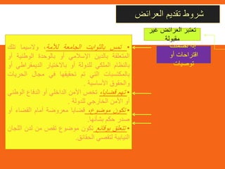 ‫العرائض‬ ‫تقديم‬ ‫شروط‬
‫تضمنت‬ ‫إذا‬
‫أو‬ ‫اقتراحات‬
‫توصيات‬
•‫تمس‬‫بالثوابت‬‫الجامعة‬‫لألمة‬،‫والسيما‬‫تلك‬
‫المتعلقة‬‫بالدين‬‫اإلسالمي‬‫أو‬‫بالوحدة‬‫الوطنية‬‫أ‬‫و‬
‫بالنظام‬‫الملكي‬‫للدولة‬‫أو‬‫باالختيار‬‫الديمقراط‬‫ي‬‫أو‬
‫بالمكتسبات‬‫التي‬‫تم‬‫تحقيقها‬‫في‬‫مجال‬‫الحر‬‫يات‬
‫والحقوق‬‫األساسية‬.
•‫تهم‬،‫قضايا‬‫تخص‬‫األمن‬‫الداخلي‬‫أو‬‫الدفاع‬‫الو‬‫طني‬
‫أو‬‫األمن‬‫الخارجي‬‫للدولة‬.
•‫تكون‬،‫موضوع‬‫قضايا‬‫معروضة‬‫أمام‬‫القضاء‬‫أو‬
‫صدر‬‫حكم‬‫بشأنها‬.
•‫تتعلق‬‫بوقائع‬‫تكون‬‫موضوع‬‫تقص‬‫من‬‫لدن‬‫ا‬‫للجان‬
‫النيابية‬‫لتقصي‬‫الحقائق‬.
‫غ‬ ‫العرائض‬ ‫تعتبر‬‫ير‬
‫مقبولة‬
 