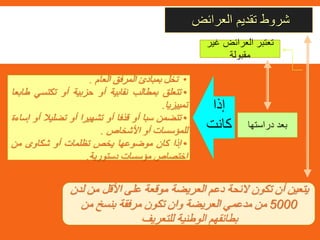 ‫العرائض‬ ‫تقديم‬ ‫شروط‬
‫دراستها‬ ‫بعد‬
•‫تخل‬‫بمبادئ‬‫المرفق‬‫العام‬.
•‫تتعلق‬‫بمطالب‬‫نقابية‬‫أو‬‫حزبية‬‫أو‬‫تكتسي‬‫طابعا‬
‫تمييزيا‬.
•‫تتضمن‬‫سبا‬‫أو‬‫قذفا‬‫أو‬‫تشهيرا‬‫أو‬‫تضليال‬‫أ‬‫و‬‫إساءة‬
‫للمؤسسات‬‫أو‬‫األشخاص‬.
•‫إذا‬‫كان‬‫موضوعها‬‫يخص‬‫تظلمات‬‫أو‬‫شكاوى‬‫من‬
‫اختصاص‬‫مؤسسات‬‫دستورية‬.
‫غ‬ ‫العرائض‬ ‫تعتبر‬‫ير‬
‫مقبولة‬
‫إذا‬
‫كانت‬
‫م‬ ‫األقل‬ ‫على‬ ‫موقعة‬ ‫العريضة‬ ‫دعم‬ ‫الئحة‬ ‫تكون‬ ‫أن‬ ‫يتعين‬‫لدن‬ ‫ن‬
5000‫من‬ ‫بنسخ‬ ‫مرفقة‬ ‫تكون‬ ‫وان‬ ‫العريضة‬ ‫مدعمي‬ ‫من‬
‫للتعريف‬ ‫الوطنية‬ ‫بطائقهم‬
 