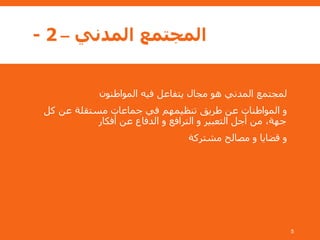 ‫المدني‬ ‫المجتمع‬–2-
‫المواطنون‬ ‫فيه‬ ‫يتفاعل‬ ‫مجال‬ ‫هو‬ ‫المدني‬ ‫لمجتمع‬
‫كل‬ ‫عن‬ ‫مستقلة‬ ‫جماعات‬ ‫في‬ ‫تنظيمهم‬ ‫طريق‬ ‫عن‬ ‫المواطنات‬ ‫و‬
‫أفكار‬ ‫عن‬ ‫الدفاع‬ ‫و‬ ‫الترافع‬ ‫و‬ ‫التعبير‬ ‫أجل‬ ‫من‬ ،‫جهة‬
‫مشتركة‬ ‫مصالح‬ ‫و‬ ‫قضايا‬ ‫و‬
5
 