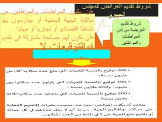 ‫للمجلس‬ ‫العرائض‬ ‫تقديم‬ ‫شروط‬
‫الجهوي‬•‫أن‬‫يكون‬‫المواطنات‬‫والمواطنين‬‫من‬
‫ساكنة‬‫الجهة‬‫المعنية‬‫أو‬‫يمارسون‬‫بها‬
‫نشاطا‬‫اقتصاديا‬‫أو‬‫تجاريا‬‫أو‬‫مهنيا‬.
•‫أن‬‫تكون‬‫لهم‬‫مصلحة‬‫مشتركة‬‫في‬‫ت‬‫قديم‬
‫العريضة‬.
‫تقديم‬ ‫شروط‬
‫لدن‬ ‫من‬ ‫العريضة‬
‫المواطنات‬
‫والمواطنين‬
‫ال‬ ‫التوقيعات‬ ‫عدد‬
‫عن‬ ‫تقل‬
 