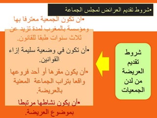 •‫شروط‬‫تقديم‬‫العرائض‬‫لمجلس‬‫الجماعة‬
•‫بها‬ ‫معترفا‬ ‫الجمعية‬ ‫تكون‬ ‫أن‬
‫عن‬ ‫تزيد‬ ‫لمدة‬ ‫بالمغرب‬ ‫ومؤسسة‬
‫للقانون‬ ‫طبقا‬ ‫سنوات‬ ‫ثالث‬.
•‫إز‬ ‫سليمة‬ ‫وضعية‬ ‫في‬ ‫تكون‬ ‫أن‬‫اء‬
‫القوانين‬.
•‫فروعها‬ ‫أحد‬ ‫أو‬ ‫مقرها‬ ‫يكون‬ ‫أن‬
‫المعنية‬ ‫الجماعة‬ ‫بتراب‬ ‫واقعا‬
‫بالعريضة‬.
•‫مرتبطا‬ ‫نشاطها‬ ‫يكون‬ ‫أن‬
‫العريضة‬ ‫بموضوع‬.
‫شروط‬
‫تقديم‬
‫العريضة‬
‫لدن‬ ‫من‬
‫الجمعيات‬
 