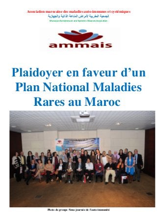 Association marocaine des maladies auto-immunes et systémiques
‫والجهازية‬ ‫الذاتية‬ ‫المناعة‬ ‫ألمراض‬ ‫المغربية‬ ‫الجمعية‬
Moroccan Autoimmune and Systemic Diseases Association
Plaidoyer en faveur d’un
Plan National Maladies
Rares au Maroc
Photo de groupe 5ème journée de l’auto-immunité
 