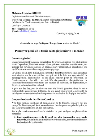 CPMZC - Page 1 sur 6
Mohamed Lamine SIDIBE
Ingénieur en sciences de l'Environnement
Directeur Général du Milieu Marin et des Zones Côtières
(Ministère de l'Environnement, des Eaux et Forêts)
Conakry – GUINEE
 : (+224) 622 93 66 99
@mail: ml.sidibe@yahoo.fr
Conakry le 25/05/2018
« L’Avenir ne se prévoit pas ; il se prépare » Maurice Blondel
Plaidoyer pour un « Cœur écologique marin » menacé
Contexte général
Un environnement bien géré est créateur de projets, de mieux être et de mieux
vivre. Cependant, l’environnement côtier guinéen, autrefois très florissant, est
aujourd’hui fortement agressé et menacé par l’urbanisation anarchique, qui
modifie constamment la cartographie du paysage.
La Guinée est un pays minier, dont l’essentiel des infrastructures liées au secteur
sont situées sur la zone côtière ; ce qui est à la fois une opportunité de
développement économique, et un enjeu majeur pour la protection de
l’environnement. En effet, les activités d’exploration, d’exploitation, de
transport de minerais constituent des sources de pollution, de dégradation, et
de perturbation du milieu naturel.
A part sur les îles, peu de sites naturels du littoral guinéen, dans la partie
continentale, gardent leur intégrité. Ce qui rend plus urgent la nécessité de
protéger et conserver certains sites présentant un intérêt écologique particulier.
Cas particulier de la ville de Conakry
A la fois capitale politique et économique de la Guinée, Conakry est une
presqu’île d’environ 308 Km2, s’étendant sur une longueur de près de 47 km, et
une largeur variable de 1 à 6 km par endroit.
Sur le plan environnemental marin et côtier, on peut souligner de phénomènes
notables :
➢ L’occupation abusive du littoral par des immeubles de grande
hauteur, notamment au niveau de Corniche nord, modifie l'intensité et
la direction du vent marin.
 