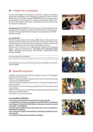 ■ L’origine de ce plaidoyer
La démarche réalisée ici entre dans le cadre du Programme de Déve-
loppement des Réseaux pour l’Éducation en Afrique de l'Ouest - Bénin,
Burkina Faso, Mali, Niger, Sénégal (PRODERE AO) qui vise à appuyer et
accompagner la structuration d’un réseau sous-régional (Bénin, Bur-
kina Faso, Mali, Niger et Sénégal), intervenant en tant que référent sur
les questions éducatives.


Ce programme PRODERE-AO (le Programme de Développement des
Réseaux pour l’Education en Afrique de l’Ouest) est co-financé par le
ministère français des Affaires étrangères et européennes, et l'ONG
Solidarité Laïque.


Les partenaires
Dans les 5 pays : Bénin, Burkina Faso, Mali, Niger et Sénégal, des as-
sociations de développement, de formation et d'animation, des syndi-
cats d'enseignants, des associations de parents d'élèves, les pouvoirs
publics... fédérés au sein d'un comité de pilotage national.
Soutenus En France par les organisations membres de Solidarité
Laïque : Ligue de l’enseignement, GREF EEDF FCPE, FRANCAS, ICEM,
                                        ,      ,
OMEP Fédération Léo Lagrange, SNU-IPP/FSU, SGEN-CFDT, UNSA
      ,
Education/UNSA

Voir présentation plus détaillée :
http://www.solidarite-laique.asso.fr/ewb_pages/p/programme_afrique_ouest_PRODERE-AO.php



Ce travail est animé par les Ceméa France et sa Fédération Internatio-
nale FICEMÉA.



■ Objectifs communs
• Infléchir les décisions des pouvoirs publics en faveur du développe-
ment de la Petite Enfance.
• Obtenir une plus grande implication de la communauté dans la prise
en charge de la Petite Enfance.
• Créer un cadre de référence et se doter d’un support de dialogue pour
tous les acteurs.
• Se positionner comme force de propositions et d'intervention dans
la sous région.
• Solliciter le soutien accru des Partenaires Techniques et Financiers en
faveur de la Petite Enfance.
• Travailler sur le vivre ensemble.


Les résultats attendus
• Le taux de pré-scolarisation est rehaussé dans nos pays respectifs.
• La qualification du personnel d’encadrement de la Petite Enfance est améliorée
• Les structures d’accueil de la Petite Enfance, conformes aux normes de sécurité
et de qualité, sont multipliées.
• Une plus grande implication des communautés dans la prise en charge de la
Petite Enfance est obtenue
• Les structures d’accueil de la Petite Enfance sont dotées de matériels et de lo-
caux de qualité.
• La présence d’enfants porteur du handicap est intégrée.
 