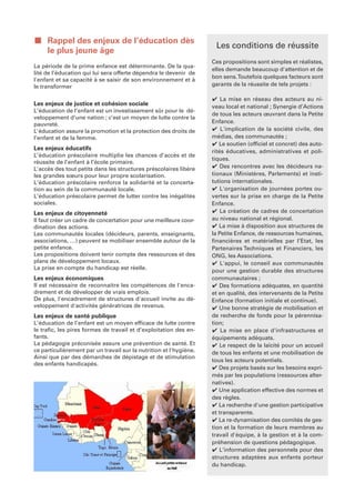 ■ Rappel des enjeux de l’éducation dès
                                                                     Les conditions de réussite
  le plus jeune âge
                                                                    Ces propositions sont simples et réalistes,
La période de la prime enfance est déterminante. De la qua-
                                                                    elles demande beaucoup d'attention et de
lité de l’éducation qui lui sera offerte dépendra le devenir de
                                                                    bon sens. Toutefois quelques facteurs sont
l'enfant et sa capacité à se saisir de son environnement et à
le transformer                                                      garants de la réussite de tels projets :

                                                                    ✔ La mise en réseau des acteurs au ni-
Les enjeux de justice et cohésion sociale                           veau local et national ; Synergie d’Actions
L’éducation de l’enfant est un investissement sûr pour le dé-
                                                                    de tous les acteurs œuvrant dans la Petite
veloppement d’une nation ; c’est un moyen de lutte contre la
pauvreté.                                                           Enfance.
L'éducation assure la promotion et la protection des droits de      ✔ L'implication de la société civile, des
l’enfant et de la femme.                                            médias, des communautés ;
                                                                    ✔ Le soutien (officiel et concret) des auto-
Les enjeux éducatifs
                                                                    rités éducatives, administratives et poli-
L’éducation préscolaire multiplie les chances d’accès et de
                                                                    tiques.
réussite de l’enfant à l’école primaire.
L'accès des tout petits dans les structures préscolaires libère     ✔ Des rencontres avec les décideurs na-
les grandes sœurs pour leur propre scolarisation.                   tionaux (Ministères, Parlements) et insti-
L’éducation préscolaire renforce la solidarité et la concerta-      tutions internationales.
tion au sein de la communauté locale.                               ✔ L'organisation de journées portes ou-
L’éducation préscolaire permet de lutter contre les inégalités      vertes sur la prise en charge de la Petite
sociales.                                                           Enfance.
Les enjeux de citoyenneté                                           ✔ La création de cadres de concertation
Il faut créer un cadre de concertation pour une meilleure coor-     au niveau national et régional.
dination des actions.                                               ✔ La mise à disposition aux structures de
Les communautés locales (décideurs, parents, enseignants,           la Petite Enfance, de ressources humaines,
associations, …) peuvent se mobiliser ensemble autour de la         financières et matérielles par l’Etat, les
petite enfance.                                                     Partenaires Techniques et Financiers, les
Les propositions doivent tenir compte des ressources et des         ONG, les Associations.
plans de développement locaux.                                      ✔ L'appui, le conseil aux communautés
La prise en compte du handicap est réelle.                          pour une gestion durable des structures
Les enjeux économiques                                              communautaires ;
Il est nécessaire de reconnaitre les compétences de l'enca-         ✔ Des formations adéquates, en quantité
drement et de développer de vrais emplois.                          et en qualité, des intervenants de la Petite
De plus, l'encadrement de structures d'accueil invite au dé-        Enfance (formation initiale et continue).
veloppement d'activités génératrices de revenus.                    ✔ Une bonne stratégie de mobilisation et
Les enjeux de santé publique                                        de recherche de fonds pour la pérennisa-
L’éducation de l’enfant est un moyen efficace de lutte contre       tion;
le trafic, les pires formes de travail et d’exploitation des en-    ✔ La mise en place d'infrastructures et
fants.                                                              équipements adéquats.
La pédagogie préconisée assure une prévention de santé. Et          ✔ Le respect de la laïcité pour un accueil
ce particulièrement par un travail sur la nutrition et l'hygiène.   de tous les enfants et une mobilisation de
Ainsi que par des démarches de dépistage et de stimulation
                                                                    tous les acteurs potentiels.
des enfants handicapés.
                                                                    ✔ Des projets basés sur les besoins expri-
                                                                    més par les populations (ressources alter-
                                                                    natives).
                                                                    ✔ Une application effective des normes et
                                                                    des règles.
                                                                    ✔ La recherche d'une gestion participative
                                                                    et transparente.
                                                                    ✔ La re-dynamisation des comités de ges-
                                                                    tion et la formation de leurs membres au
                                                                    travail d'équipe, à la gestion et à la com-
                                                                    préhension de questions pédagogique.
                                                                    ✔ L’information des personnels pour des
                                                                    structures adaptées aux enfants porteur
                                                                    du handicap.
 