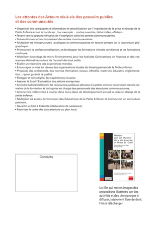 Les attentes des Acteurs vis-à-vis des pouvoirs publics
et des communautés
• Organiser des campagnes d'Information et sensibilisation sur l’importance de la prise en charge de la
Petite Enfance et sur le handicap ; (par exemple... portes ouvertes, débat vidéo, affiches).
• Tendre vers la gratuité effective de l’inscription dans les centres communautaires.
• Subventionner le fonctionnement des écoles communautaires.
• Multiplier les infrastructures publiques et communautaires en tenant compte de la couverture géo-
graphique.
• Promouvoir la professionnalisation, et développer les formations initiales certifiantes et les formations
continues.
• Mobiliser davantage de micro financements pour les Activités Génératrices de Revenus et des res-
sources alternatives autour de l'accueil des tout petits.
• Établir un répertoire des expériences menées.
• Encourager la mise en réseau des organisations locales de développement de la Petite enfance.
• Proposer des référentiels, des normes (formation, locaux, effectifs, matériels éducatifs, réglementa-
tion…) pour garantir la qualité.
• Partager et démultiplier les expériences réussies
• Assurer le Suivi/l'Évaluation des actions entreprises
• Accroitre substantiellement les ressources publiques allouées à la petite enfance notamment dans le do-
maine de la formation et de la prise en charge des personnels des structures communautaires.
• Amener les collectivités à insérer dans leurs plans de développement annuel la prise en charge de la
petite enfance.
• Multiplier les écoles de formation des Éducatrices de la Petite Enfance et promouvoir un curriculum
pertinent.
• Garantir le droit à l'identité (déclaration de naissance).
• Favoriser le cadre des concertations au plan local.




                                                                                    Plaidoyer
                                                                                    pour une éducation
                                                                                    dès le plus jeune âge,
                                                                                    en Afrique de l’Ouest
                                                                                    Mali, Burkina Faso, Niger,
                                                                                    Sénégal, Bénin




                    Contacts



                                                                                    Un document réalisé dans le cadre du programme
                                                                                    de Solidarité Laïque PRODERE - AO

                                                          2


                                                          F




                                                                        Un film qui met en images des
                                                                        propositions illustrées par des
                                                                        activités et des témoignages à
                                                                        diffuser, totalement libre de droit.
                                                                        Film à télécharger
 