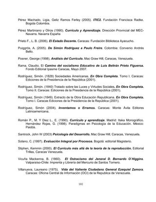 101
mbia.
rovincial del MEC-
Navarra. Navarra España
Prieto stado Docente. Caracas: Fundación Biblioteca Ayacucho.
ama, Claudio. El Camino del socialismo Educativo de Luis Beltrán Prieto Figueroa.
odríguez, Simón. (1828) Sociedades Americanas. En Obra Completa. Tomo I. Caracas:
odríguez, Simón. (1840) Tratado sobre las Luces y Virtudes Sociales. En Obra Completa.
odríguez, Simón (1849). Extracto de la Obra Educación Republicana. En Obra Completa.
odríguez, Simón (2004). Inventamos o Erramos. Caracas: Monte Ávila Editores
ico.
ico:
antr aracas, Venezuela.
urio de Santos Tornero.
la Republica de Venezuela.
Pérez Machado, Ligia, Geliz Ramos Ferley (2005). ITIC2. Fundación Francisca Radke.
Bogota Colo
Pérez Martiniano y Otros (1990). Currículo y Aprendizaje. Dirección P
F., L. B. (2006). El E
Puiggrós, A. (2005). De Simón Rodríguez a Paulo Freire. Colombia: Convenio Andrés
Bello.
Posner, George (1998). Análisis del Currículo. Mac Graw Hill, Caracas, Venezuela.
R
Fondo Editorial Ipasme Caracas, Mayo 2007.
R
Ediciones de la Presidencia de la República (2001).
R
Tomo II. Caracas: Ediciones de la Presidencia de la República (2001).
R
Tomo I. Caracas Ediciones de la Presidencia de la República (2001).
R
Latinoamericana.
Román P., M. Y Diez L., E. (1990). Currículo y aprendizaje. Madrid: Itaka Monográf
Hernández Rojas, G. (1998). Paradigmas en Psicología de la Educación. Méx
Paidós.
ock, John W (2003) Psicología del Desarrollo. Mac Graw Hill, CS
olano, C. (1997). Evaluación Integral por Procesos. Bogotá: editorial Magisterio.S
Stiphen, Kemmin (2000). El Currículo más allá de la teoría de la reproducción. Editorial
Trillas, Caracas Venezuela.
Vicuña Mackenna, B. (1860). El Ostracismo del Jeneral D. Bernardo O`Higgins.
Valparaíso-Chile: Imprenta y Librería del Merc
Villanueva, Laureano (1975). Vida del Valiente Ciudadano General Ezequiel Zamora.
Caracas: Oficina Central de Información (OCI) de
 