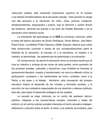 11
instrucción pública, está colocando importancia suprema en el impacto
y los efectos transformadores de la educación popular. Esta posición le otorga
una alta jerarquía a la educación de niños, niñas, jóvenes, indígenas,
afrodescendientes, desposeídos y pobres, bajo la dirección y control directo
del Gobierno, abriendo las puertas a las tesis del Estado Educador y de la
educación como derecho social.
La orientación del aprendizaje en el SEB se construye, entonces, sobre
la base del ideario educativo de Simón Rodríguez, Simón Bolívar, José Martí,
Paulo Freire, Luis Beltrán Prieto Figueroa y Belén Sanjuán; idearios que nutren
ésta construcción curricular a través de sus conceptualizaciones sobre la
finalidad de la educación, la escuela, el y la estudiante, el maestro y la
maestra, el aprendizaje, las experiencias de aprendizaje y la evaluación.
En consecuencia, se asume la educación como un proceso social que se
crea en colectivo y emerge de las raíces de cada pueblo; como expresión de
los procesos sociales, culturales y educativos, cuya finalidad es fomentar el
pensamiento liberador, creador y transformador; así como la reflexión crítica, la
participación ciudadana y los sentimientos de honor, probidad, amor a la
Patria, a las leyes y al trabajo. Asimismo, esta concepción del proceso
educativo implica el desarrollo de las virtudes y principios sociales, y la
asunción de una ciudadanía responsable de sus derechos y deberes públicos;
todo ello, para lograr el desarrollo endógeno de los pueblos.
La escuela se erige, entonces, en un centro del quehacer teórico-
práctico, integrado a las características sociales, culturales y reales del
entorno; en el cual los actores sociales inherentes al hecho educativo dialogan,
reflexionan y discuten sobre el sentir, el hacer y los saberes acumulados, para
 