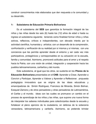 12
construir conocimientos más elaborados que den respuesta a la comunidad y
su desarrollo.
1- Subsistema de Educación Primaria Bolivariana
Es el subsistema del SEB que garantiza la formación integral de los
niños y las niñas desde los seis (6) hasta los (12) años de edad o hasta su
ingreso al subsistema siguiente; teniendo como finalidad formar niños y niñas
activos, reflexivos, críticos e independientes, con elevado interés por la
actividad científica, humanista y artística; con un desarrollo de la comprensión,
confrontación y verificación de su realidad por sí mismos y sí mismas; con una
conciencia que les permita aprender desde el entorno y ser cada vez más
participativos, protagónicos y corresponsables en su actuación en la escuela,
familia y comunidad. Asimismo, promoverá actitudes para el amor y el respeto
hacia la Patria, con una visión de unidad, integración y cooperación hacia los
pueblos latinoamericanos, caribeños y del mundo.
Este subsistema, al igual que los otros, se sustenta en los Pilares de la
Educación Bolivariana presentados en el CNB: Aprender a Crear, Aprender a
Convivir y Participar, Aprender a Valorar y Aprender a Reflexionar; propuesta
pedagógica innovadora que se origina de las ideas educativas y
emancipadoras de Simón Rodríguez, Francisco de Miranda, Simón Bolívar,
Ezequiel Zamora y de otros pensadores y otras pensadoras de Latinoamérica,
el Caribe y el mundo; ideas con las cuales se promueve un cambio en el
proceso de aprendizaje de los niños y las niñas, que supone una nueva forma
de interpretar los saberes individuales para colectivizarlos desde la escuela y
fortalecer el pleno ejercicio de la ciudadanía, en defensa de la soberanía
venezolana, latinoamericana y caribeña. Asimismo, se pretende brindar
 
