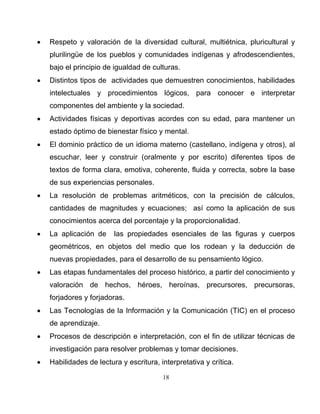 18
• Respeto y valoración de la diversidad cultural, multiétnica, pluricultural y
plurilingüe de los pueblos y comunidades indígenas y afrodescendientes,
bajo el principio de igualdad de culturas.
• Distintos tipos de actividades que demuestren conocimientos, habilidades
intelectuales y procedimientos lógicos, para conocer e interpretar
componentes del ambiente y la sociedad.
• Actividades físicas y deportivas acordes con su edad, para mantener un
estado óptimo de bienestar físico y mental.
• El dominio práctico de un idioma materno (castellano, indígena y otros), al
escuchar, leer y construir (oralmente y por escrito) diferentes tipos de
textos de forma clara, emotiva, coherente, fluida y correcta, sobre la base
de sus experiencias personales.
• La resolución de problemas aritméticos, con la precisión de cálculos,
cantidades de magnitudes y ecuaciones; así como la aplicación de sus
conocimientos acerca del porcentaje y la proporcionalidad.
• La aplicación de las propiedades esenciales de las figuras y cuerpos
geométricos, en objetos del medio que los rodean y la deducción de
nuevas propiedades, para el desarrollo de su pensamiento lógico.
• Las etapas fundamentales del proceso histórico, a partir del conocimiento y
valoración de hechos, héroes, heroínas, precursores, precursoras,
forjadores y forjadoras.
• Las Tecnologías de la Información y la Comunicación (TIC) en el proceso
de aprendizaje.
• Procesos de descripción e interpretación, con el fin de utilizar técnicas de
investigación para resolver problemas y tomar decisiones.
• Habilidades de lectura y escritura, interpretativa y crítica.
 