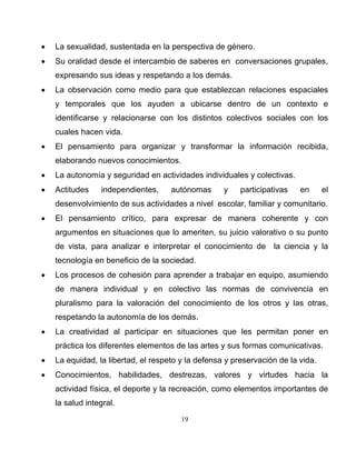 19
• La sexualidad, sustentada en la perspectiva de género.
• Su oralidad desde el intercambio de saberes en conversaciones grupales,
expresando sus ideas y respetando a los demás.
• La observación como medio para que establezcan relaciones espaciales
y temporales que los ayuden a ubicarse dentro de un contexto e
identificarse y relacionarse con los distintos colectivos sociales con los
cuales hacen vida.
• El pensamiento para organizar y transformar la información recibida,
elaborando nuevos conocimientos.
• La autonomía y seguridad en actividades individuales y colectivas.
• Actitudes independientes, autónomas y participativas en el
desenvolvimiento de sus actividades a nivel escolar, familiar y comunitario.
• El pensamiento crítico, para expresar de manera coherente y con
argumentos en situaciones que lo ameriten, su juicio valorativo o su punto
de vista, para analizar e interpretar el conocimiento de la ciencia y la
tecnología en beneficio de la sociedad.
• Los procesos de cohesión para aprender a trabajar en equipo, asumiendo
de manera individual y en colectivo las normas de convivencia en
pluralismo para la valoración del conocimiento de los otros y las otras,
respetando la autonomía de los demás.
• La creatividad al participar en situaciones que les permitan poner en
práctica los diferentes elementos de las artes y sus formas comunicativas.
• La equidad, la libertad, el respeto y la defensa y preservación de la vida.
• Conocimientos, habilidades, destrezas, valores y virtudes hacia la
actividad física, el deporte y la recreación, como elementos importantes de
la salud integral.
 