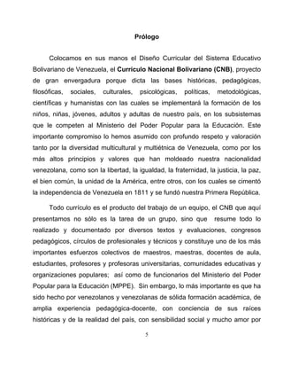 Prólogo
Colocamos en sus manos el Diseño Curricular del Sistema Educativo
Bolivariano de Venezuela, el Currículo Nacional Bolivariano (CNB), proyecto
de gran envergadura porque dicta las bases históricas, pedagógicas,
filosóficas, sociales, culturales, psicológicas, políticas, metodológicas,
científicas y humanistas con las cuales se implementará la formación de los
niños, niñas, jóvenes, adultos y adultas de nuestro país, en los subsistemas
que le competen al Ministerio del Poder Popular para la Educación. Este
importante compromiso lo hemos asumido con profundo respeto y valoración
tanto por la diversidad multicultural y multiétnica de Venezuela, como por los
más altos principios y valores que han moldeado nuestra nacionalidad
venezolana, como son la libertad, la igualdad, la fraternidad, la justicia, la paz,
el bien común, la unidad de la América, entre otros, con los cuales se cimentó
la independencia de Venezuela en 1811 y se fundó nuestra Primera República.
Todo currículo es el producto del trabajo de un equipo, el CNB que aquí
presentamos no sólo es la tarea de un grupo, sino que resume todo lo
realizado y documentado por diversos textos y evaluaciones, congresos
pedagógicos, círculos de profesionales y técnicos y constituye uno de los más
importantes esfuerzos colectivos de maestros, maestras, docentes de aula,
estudiantes, profesores y profesoras universitarias, comunidades educativas y
organizaciones populares; así como de funcionarios del Ministerio del Poder
Popular para la Educación (MPPE). Sin embargo, lo más importante es que ha
sido hecho por venezolanos y venezolanas de sólida formación académica, de
amplia experiencia pedagógica-docente, con conciencia de sus raíces
históricas y de la realidad del país, con sensibilidad social y mucho amor por
5
 