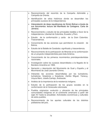 74
• Reconocimiento y estudio de las principales batallas a favor de la
de la conformación y caída de la Gran Colombia.
Trascendencia.
nto de las acciones que permitieron la creación de
• talla de Carabobo: significado y trascendencia.
•
•
ada.
ontinente americano a partir del
• Reconocimiento del recorrido de la Campaña Admirable y
Campaña de Oriente.
• Identificación de sitios históricos donde se desarrollan los
principales sucesos de la independencia.
• Interpretación de ideas republicanas de Simón Bolívar a través de
sus documentos: lectura del Manifiesto de Cartagena. Carta de
Jamaica.
independencia. Libertad de Colombia, Ecuador y Perú.
• Estudio
• Conocimie
Bolivia.
Estudio de la Ba
• Reconocimiento de la participación de Miranda en la conformación
de un proyecto independentista para toda América.
• Conocimiento de los primeros movimientos preindependentistas
nacionales.
• Investigación sobre los sucesos desarrollados a la llegada de la
Bandera mirandina en 1806.
• Narración y descripción del Movimiento de Gual y España y el
Movimiento de José Leonardo Chirino.
Interpreta las acciones desarrolladas por los luchadores,
luchadoras, forjadores y forjadoras: Zambo Miguel, Yaracuy,
Urquía Marú, Josefa Camejo, Andresote.
Análisis de la importancia de la resistencia indígena.
• Estudio de la participación de los grupos sociales en la
conformación de la Venezuela coloniz
• Pueblos originarios: evolución y ubicación de las principales
comunidades indígenas en el c
siglo XV hasta la actualidad. Actividades económicas y culturales
de estos pueblos.
• Reconocimiento de los aportes culturales de los distintos
pobladores del país.
 