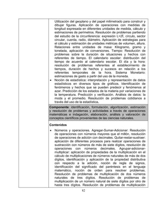 82
Utilización del geoplano y del papel milimetrado para construir y
as para
el cálculo y estimación de unidades métricas de volumen, altura.
n de
problemas sobre la duración de situaciones y hechos con
de tiempo. El calendario escolar: distribución del
acuerdo al calendario escolar. El día y la hora:
s en relación a los
•
dibujar figuras. Aplicación de operaciones con medidas de
longitud expresada en diferentes unidades de medida, cálculo y
estimaciones de perímetros. Resolución de problemas partiendo
del estudio de la circunferencia: expresión L=2∏, círculo, sector
circular, cuerda, radio, diámetro. Aplicación de estrategi
Relaciones entre unidades de masa: Kilogramo, gramo y
tonelada, aplicación de conversiones. Tiempo: Resolució
referentes
tiempo de
resolución de problemas referentes al establecimiento de
tiempos, duración de hechos y suceso
referentes temporales de la hora. Sistema Monetario:
estimaciones de gasto a partir del uso de la moneda.
Noción de estadística: interpretación y representación de datos
estadísticos en diversos tipos de gráficos. Identificación de
fenómenos y hechos que se pueden predecir y fenómenos al
azar. Predicción de los estados de la materia por variaciones de
la temperatura. Predicción y verificación. Análisis de datos: la
moda y el promedio. Resolución de problemas cotidianos a
través del uso de la estadística.
C mo ponente: identificación, formulación, algoritzación, estimación
y resolución de problemas y actividades a través de operaciones
matemáticas e indagación, elaboración, análisis y valoración de
conceptos científicos provenientes de las ciencias naturales.
Contenidos
Números y operac• iones. Agregar-Sumar-Adicionar: Resolución
ecimales. Agrupar-adicionar-
tificación y aplicación de la propiedad distributiva
de operaciones con números mayores que el millón, resolución
de operaciones de adición con decimales. Quitar-restar-sustraer:
aplicación de diferentes procesos para realizar operaciones de
sustracción con números de más de siete dígitos, resolución de
operaciones con números d
multiplicar: aplicación de propiedades de la multiplicación en el
cálculo de multiplicaciones de números naturales de más de dos
dígitos, iden
con respecto a la adición, noción de regla de signos,
identificación del significado del paréntesis en el lenguaje
matemático, noción de orden para resolver problemas.
Resolución de problemas de multiplicación de dos números
naturales de tres dígitos. Resolución de problemas de
multiplicación de un número natural de siete dígitos por otro de
hasta tres dígitos. Resolución de problemas de multiplicación
 