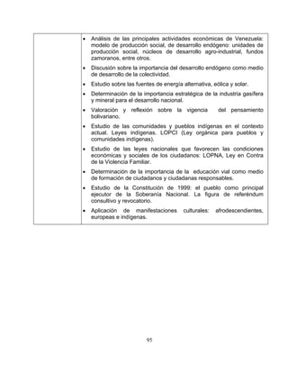 95
la colectividad.
ación de la importancia estratégica de la industria gasífera
y mineral para el desarrollo nacional.
y reflexión sobre la vigencia del pensamiento
sociales de los ciudadanos: LOPNA, Ley en Contra
•
•
• ientes,
• Análisis de las principales actividades económicas de Venezuela:
modelo de producción social, de desarrollo endógeno: unidades de
producción social, núcleos de desarrollo agro-industrial, fundos
zamoranos, entre otros.
• Discusión sobre la importancia del desarrollo endógeno como medio
de desarrollo de
• Estudio sobre las fuentes de energía alternativa, eólica y solar.
• Determin
• Valoración
bolivariano.
Estudio de las comunidades y pueblos indígenas en• el contexto
actual. Leyes indígenas. LOPCI (Ley orgánica para pueblos y
comunidades indígenas).
• Estudio de las leyes nacionales que favorecen las condiciones
económicas y
de la Violencia Familiar.
Determinación de la importancia de la educación vial como medio
de formación de ciudadanos y ciudadanas responsables.
Estudio de la Constitución de 1999: el pueblo como principal
ejecutor de la Soberanía Nacional. La figura de referéndum
consultivo y revocatorio.
Aplicación de manifestaciones culturales: afrodescend
europeas e indígenas.
 