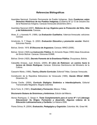 99
Referencias Bibliográficas
Asamblea Nacional. Comisión Permanente de Pueblo Indígenas. Serie Cuadernos sobre
Históri de los eblos ígena uader º 2) 1 Oct ía
de la Resistencia Indígena. Caracas-Venezuela (
Asamblea Nacional (2007). Reforma de Ley Orgánica para la Protección del Niño, Niña
lescente. Caracas.
Alves, E. y Acevedo R. (1999). La Evaluación Cualitativa. Valencia-Venezuela: ediciones
Arr Diago, . (2003 valuac Educa a y pr oción colar. Madrid:
Pearso.
Bolívar, Simón. 1819. El Discurso de Angostura. Caracas: MINCI (2006).
La Instrucción Pública. En Armando Roja
olívar. Caracas: Ediciones EDIME.
Decreto Fomento de la Enseñanza Pública. Chuquisaca, Bolivia.
Ca
Ca
Con ti
Diciembre 30.
Co
T
De
Diccio
Alo tario para el curso Nº 1 el Liderazgo
Educacional: Su Origen, Formación y desarrollo. Algunos Líderes de la
Educación Latinoamericana y Caribeña. La Habana 2006.
Flores Ochoa, R. (2004). Evaluación, Pedagógica y Cognición. Colombia: Mc. Graw Hill.
Derechos cos Pu Ind s (C
Diciembre 2001)
no N 2 de ubre D
y del Ado
Cerined.
edondo, S. Y
Ediciones
G , E ión tiv om es
Bolívar, Simón (1825)
de Simón B
s (1955) Ideas Educativas
Bolívar; Simón (1825).
lzadilla Arreaza, Juan Antonio. (2005). El Libro de Robinson: un camino hacia la
lectura de Simón Rodríguez. Caracas: Ediciones Siembraviva del Ministerio de la
Cultura.
ssarini Marta. (1990), Teoría y Diseño Curricular. Editorial Trillas, Caracas Venezuela.
s tución de la República Bolivariana de Venezuela (1999), Gaceta Oficial 36860,
rrea Cecilia. (2004), Currículo Dialógico Sistémico e Interdisciplinario. Editorial
ransversales Magisterio. Bogota Colombia
la Torre, S. (1991). Creatividad y Formación. México: Trillas.
nario Océano de Sinónimos y Antónimos. Edición del Milenio.
nso Rodríguez, C. Sergio H. Texto Complemen
 