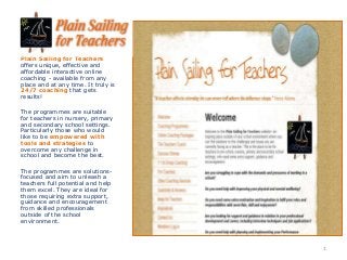 Plain Sailing for Teachers
offers unique, effective and
affordable interactive online
coaching - available from any
place and at any time. It truly is
24/7 coaching that gets
results!
The programmes are suitable
for teachers in nursery, primary
and secondary school settings.
Particularly those who would
like to be empowered with
tools and strategies to
overcome any challenge in
school and become the best.
The programmes are solutions-
focused and aim to unleash a
teachers full potential and help
them excel. They are ideal for
those requiring extra support,
guidance and encouragement
from skilled professionals
outside of the school
environment.
1
 