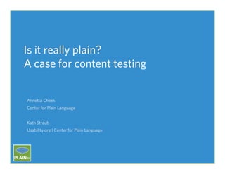 Is it really plain?
A case for content testing

Annetta Cheek
Center for Plain Language
Kath Straub
Usability.org | Center for Plain Language

PLAIN	
  2013	
  |	
  Vancouver	
  CA	
  

 