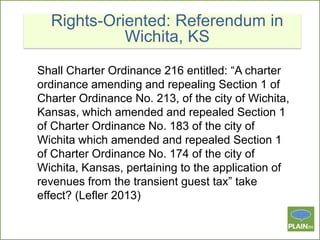 Rights-Oriented: Referendum in
Wichita, KS
Shall Charter Ordinance 216 entitled: “A charter
ordinance amending and repealing Section 1 of
Charter Ordinance No. 213, of the city of Wichita,
Kansas, which amended and repealed Section 1
of Charter Ordinance No. 183 of the city of
Wichita which amended and repealed Section 1
of Charter Ordinance No. 174 of the city of
Wichita, Kansas, pertaining to the application of
revenues from the transient guest tax” take
effect? (Lefler 2013)

 