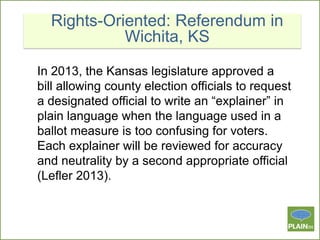 Rights-Oriented: Referendum in
Wichita, KS
In 2013, the Kansas legislature approved a
bill allowing county election officials to request
a designated official to write an “explainer” in
plain language when the language used in a
ballot measure is too confusing for voters.
Each explainer will be reviewed for accuracy
and neutrality by a second appropriate official
(Lefler 2013).

 