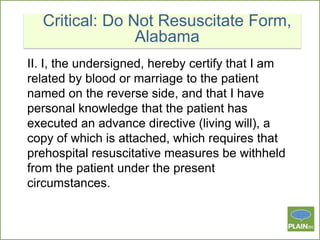 Critical: Do Not Resuscitate Form,
Alabama
II. I, the undersigned, hereby certify that I am
related by blood or marriage to the patient
named on the reverse side, and that I have
personal knowledge that the patient has
executed an advance directive (living will), a
copy of which is attached, which requires that
prehospital resuscitative measures be withheld
from the patient under the present
circumstances.

 