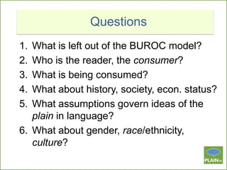 Questions
1.
2.
3.
4.
5.

What is left out of the BUROC model?
Who is the reader, the consumer?
What is being consumed?
What about history, society, econ. status?
What assumptions govern ideas of the
plain in language?
6. What about gender, race/ethnicity,
culture?

 