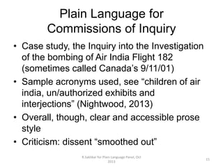 Plain Language for
Commissions of Inquiry
• Case study, the Inquiry into the Investigation
of the bombing of Air India Flight 182
(sometimes called Canada’s 9/11/01)
• Sample acronyms used, see “children of air
india, un/authorized exhibits and
interjections” (Nightwood, 2013)
• Overall, though, clear and accessible prose
style
• Criticism: dissent “smoothed out”
R.Saklikar for Plain Language Panel, Oct
2013

15

 