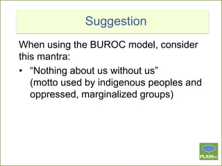 Suggestion
When using the BUROC model, consider
this mantra:
• “Nothing about us without us”
(motto used by indigenous peoples and
oppressed, marginalized groups)

 