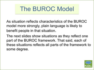 The BUROC Model
As situation reflects characteristics of the BUROC
model more strongly, plain language is likely to
benefit people in that situation.
The next slides show situations as they reflect one
part of the BUROC framework. That said, each of
these situations reflects all parts of the framework to
some degree.

 
