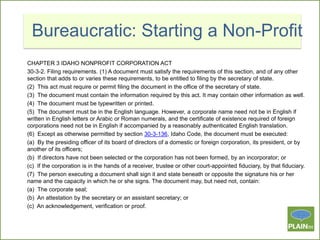 Bureaucratic: Starting a Non-Profit
CHAPTER 3 IDAHO NONPROFIT CORPORATION ACT
30-3-2. Filing requirements. (1) A document must satisfy the requirements of this section, and of any other
section that adds to or varies these requirements, to be entitled to filing by the secretary of state.
(2) This act must require or permit filing the document in the office of the secretary of state.
(3) The document must contain the information required by this act. It may contain other information as well.
(4) The document must be typewritten or printed.
(5) The document must be in the English language. However, a corporate name need not be in English if
written in English letters or Arabic or Roman numerals, and the certificate of existence required of foreign
corporations need not be in English if accompanied by a reasonably authenticated English translation.
(6) Except as otherwise permitted by section 30-3-136, Idaho Code, the document must be executed:
(a) By the presiding officer of its board of directors of a domestic or foreign corporation, its president, or by
another of its officers;
(b) If directors have not been selected or the corporation has not been formed, by an incorporator; or
(c) If the corporation is in the hands of a receiver, trustee or other court-appointed fiduciary, by that fiduciary.
(7) The person executing a document shall sign it and state beneath or opposite the signature his or her
name and the capacity in which he or she signs. The document may, but need not, contain:
(a) The corporate seal;
(b) An attestation by the secretary or an assistant secretary; or
(c) An acknowledgement, verification or proof.

 