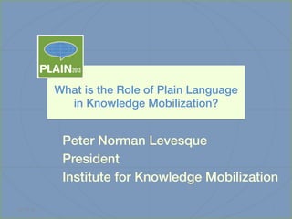What is the Role of Plain Language !
in Knowledge Mobilization?!

Peter Norman Levesque!
President !
Institute for Knowledge Mobilization!
	
  
13-­‐10-­‐15	
  

1	
  

 