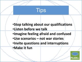 Tips
•Stop talking about our qualifications
•Listen before we talk
•Imagine feeling afraid and confused
•Use scenarios – n...