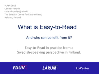 PLAIN 2013
Carina Frondén
carina.fronden@fduv.fi
The Swedish Centre for Easy-to-Read,
Helsinki, Finland

What is Easy-to-Read
And who can benefit from it?
Easy-to-Read in practice from a
Swedish-speaking perspective in Finland.

LL-Center

 