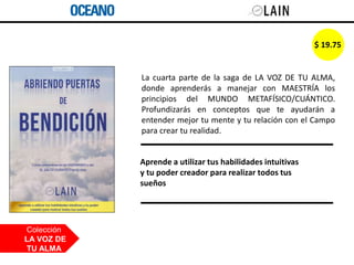 La cuarta parte de la saga de LA VOZ DE TU ALMA,
donde aprenderás a manejar con MAESTRÍA los
principios del MUNDO METAFÍSICO/CUÁNTICO.
Profundizarás en conceptos que te ayudarán a
entender mejor tu mente y tu relación con el Campo
para crear tu realidad.
Colección
LA VOZ DE
TU ALMA
Aprende a utilizar tus habilidades intuitivas
y tu poder creador para realizar todos tus
sueños
$ 19.75
 