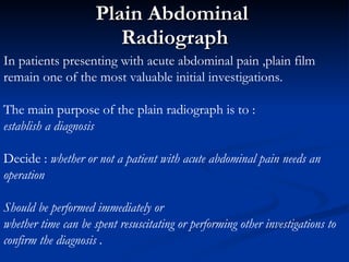 Plain Abdominal  Radiograph In patients presenting with acute abdominal pain ,plain film remain one of the most valuable initial investigations. The main purpose of the plain radiograph is to : establish a diagnosis  Decide :  whether or not a patient with acute abdominal pain needs an operation   Should be performed immediately or  whether time can be spent resuscitating or performing other investigations to confirm the diagnosis . 