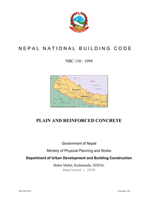 NBC108V2.RV9 7 December 1993
N E P A L N A T I O N A L B U I L D I N G C O D E
NBC 110 : 1994
PLAIN AND REINFORCED CONCRETE
Government of Nepal
Ministry of Physical Planning and Works
Department of Urban Development and Building Construction
Babar Mahal, Kathmandu, NEPAL
Reprinted : 2064
 