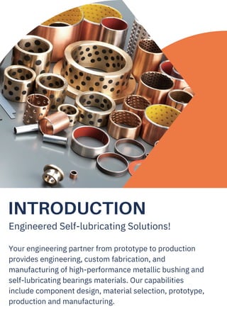 INTRODUCTION
Engineered Self-lubricating Solutions!
Your engineering partner from prototype to production
provides engineering, custom fabrication, and
manufacturing of high-performance metallic bushing and
self-lubricating bearings materials. Our capabilities
include component design, material selection, prototype,
production and manufacturing.
 