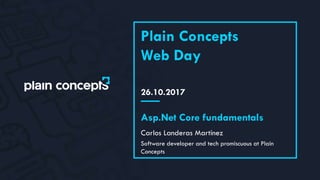 26.10.2017
Plain Concepts
Web Day
Carlos Landeras Martínez
Asp.Net Core fundamentals
Software developer and tech promiscuous at Plain
Concepts
 