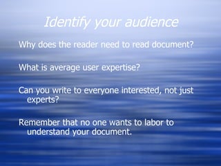 Identify your audience Why does the reader need to read document? What is average user expertise? Can you write to everyone interested, not just experts? Remember that no one wants to labor to understand your document. 