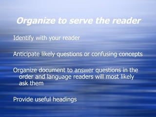 Organize to serve the reader Identify with your reader Anticipate likely questions or confusing concepts Organize document to answer questions in the order and language readers will most likely ask them Provide useful headings 