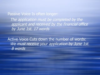 Passive Voice Is often longer: The application must be completed by the applicant and received by the financial office by June 1st. 17 words Active Voice Cuts down the number of words: We must receive your application by June 1st.  8 words 
