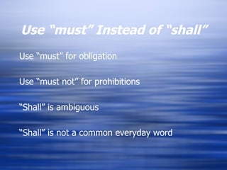 Use “must” Instead of “shall” Use “must” for obligation Use “must not” for prohibitions “ Shall” is ambiguous  “ Shall” is not a common everyday word 