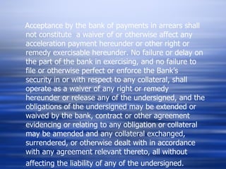 Acceptance by the bank of payments in arrears shall not constitute  a waiver of or otherwise affect any acceleration payment hereunder or other right or remedy exercisable hereunder. No failure or delay on the part of the bank in exercising, and no failure to file or otherwise perfect or enforce the Bank’s security in or with respect to any collateral, shall operate as a waiver of any right or remedy hereunder or release any of the undersigned, and the obligations of the undersigned may be extended or waived by the bank, contract or other agreement evidencing or relating to any obligation or collateral may be amended and any collateral exchanged, surrendered, or otherwise dealt with in accordance with any agreement relevant thereto, all without affecting the liability of any of the undersigned.   