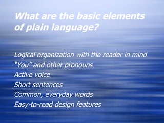 What are the basic elements of plain language? Logical organization with the reader in mind “ You” and other pronouns Active voice Short sentences Common, everyday words Easy-to-read design features 