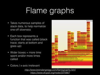 Flame graphs
• Takes numerous samples of
stack data, to help normalize
one-off slowness
• Each box represents a
function that was called (stack
trace; starts at bottom and
goes up)
• Wider boxes = more time
spent and/or more times
called
• Colors / x-axis irrelevant
http://www.brendangregg.com/ﬂamegraphs.html
https://www.drupal.org/node/2370667
 