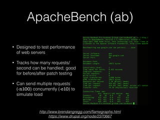 ApacheBench (ab)
• Designed to test performance
of web servers
• Tracks how many requests/
second can be handled; good
for before/after patch testing
• Can send multiple requests 
(-n100) concurrently (-c10) to
simulate load
http://www.brendangregg.com/ﬂamegraphs.html
https://www.drupal.org/node/2370667
 