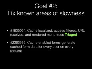 Goal #2: 
Fix known areas of slowness
• #1805054: Cache localized, access ﬁltered, URL
resolved, and rendered menu trees Triaged
• #2263569: Cache-enabled forms generate
cached form data for every user on every
request
 