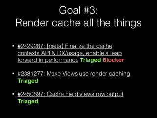 Goal #3: 
Render cache all the things
• #2429287: [meta] Finalize the cache
contexts API & DX/usage, enable a leap
forward in performance Triaged Blocker
• #2381277: Make Views use render caching
Triaged
• #2450897: Cache Field views row output
Triaged
 